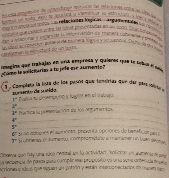 En esta progresión de aprendizaje revisarás las relaciones entre las ideas que 
forman un texto, esto te ayudará a identificar su estructura, y leer y relana ly 
mejor manera tus textos. Las relaciones lógicas o argumentales son coreo 
vínculos que existen entre las ídeas presentadas en un texto. Estas conexore 
dan a relacionar y organizar la información de manera coberente y permiten que 
las ideas se conecten entre si de manera lógica y secuencial. Dicho de otra márea 
conforman la estructura de un texto. 
Imagina que trabajas en una empresa y quieres que te suban el sued, 
¿Cómo le solicitarías a tu jefe ese aumento? 
1 Completa la lista de los pasos que tendrías que dar para solicitar 
aumento de sueldo. 
_
1° Evalúa tu desempeño y logros en el trabajo.
2°
3° Practica la presentación de los argumentos.
4°
5°
_ 
_
6° Si no obtienes el aumento, presenta opciones de beneficios para t.
7° Si obtienes el aumento, comprométete a mantener un buen desempeto 
Observa que hay una idea central en la actividad: "solicitar un aumento de sueldó 
La secuencia de pasos para cumplir ese propósito es una serie ordenada de eems 
acciones e ideas que siguen un patrón y están interconectados de manera lógica