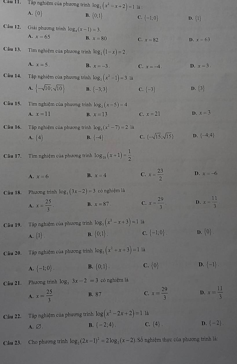 Cu H.   Tập nghiệm của phương trình log _2(x^2-x+2)=1 là :
A.  0
B.  0;1
C.  -1;0 D.  1
Câu 12. Giải phương trình log _4(x-1)=3.
A. x=65
B. x=80 C. x=82 D. x=63
Câu 13. Tìm nghiệm của phương trình log _2(1-x)=2.
A. x=5. B. x=-3. C. x=-4. D. x=3.
Câu 14. Tập nghiệm của phương trình log _2(x^2-1)=3 là
A.  -sqrt(10);sqrt(10) B.  -3;3 C.  -3  3
D.
Câu 15. Tìm nghiệm của phương trình log _2(x-5)=4.
A. x=11 B. x=13 C. x=21 D. x=3
Câu 16. Tập nghiệm của phương trình log _3(x^2-7)=2 là
A.  4 B.  -4  -sqrt(15);sqrt(15) D.  -4;4
C.
Câu 17. Tìm nghiệm của phương trình log _25(x+1)= 1/2 .
A. x=6
B. x=4 C. x= 23/2  D. x=-6
Câu 18. Phương trình log _3(3x-2)=3 có nghiệm là
A. x= 25/3 . B. x=87. C. x= 29/3 . D. x= 11/3 .
Câu 19. Tập nghiệm của phương trình log _3(x^2-x+3)=1 là
A.  1 .  0;1 . C.  -1;0 . D.  0 .
B.
Câu 20. Tập nghiệm của phương trình log _3(x^2+x+3)=1 là
B.
C.
A.  -1;0 .  0;1 .  0 D.  -1 .
Câu 21. Phương trình log _33x-2=3 có nghiệm là
D.
A. x= 25/3  B. 87 C. x= 29/3  x= 11/3 
Câu 22. Tập nghiệm của phương trình log (x^2-2x+2)=1 là
A.∅. B.  -2;4 . C.  4 . D.  -2 .
Câu 23. Cho phương trình log _2(2x-1)^2=2log _2(x-2). Số nghiệm thực của phương trình là: