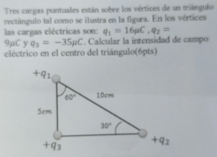 Tres cargas puntuales están sobre los vértices de un triângulo
rectángulo tal como se ilustra en la figura. En los vértices
las cargas cléctricas son: q_1=16mu C,q_2=
9mu C y q_3=-35mu C. Calcular la intensidad de campo
eléctrico en el centro del triángulo(6pts)