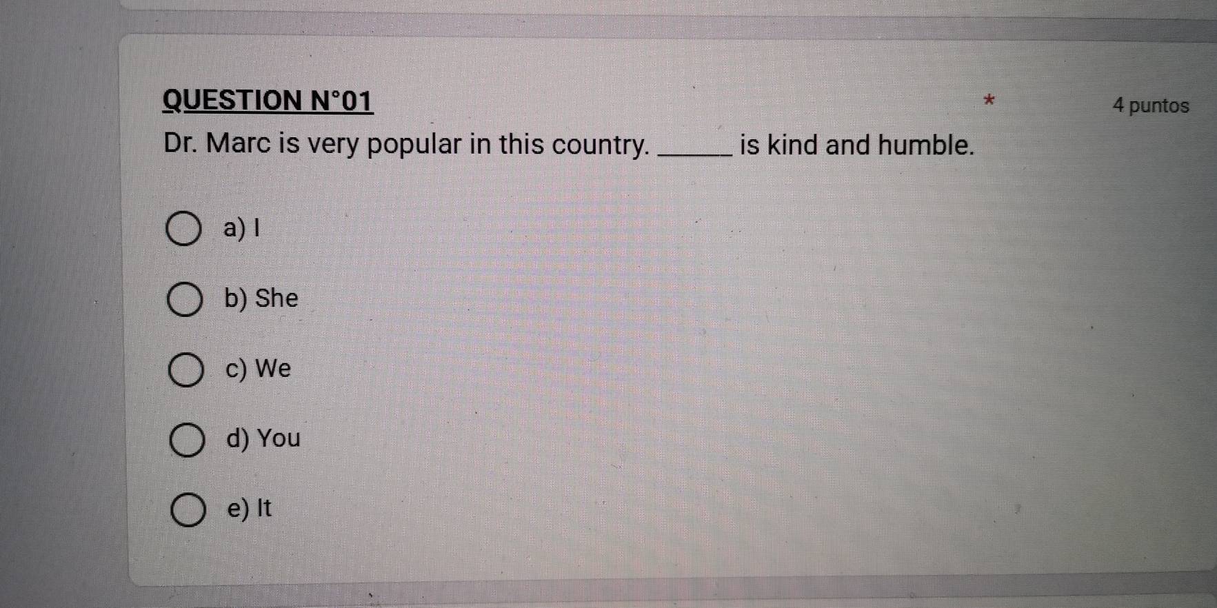 QUESTION N° 01 * 4 puntos
Dr. Marc is very popular in this country. _is kind and humble.
a) I
b) She
c) We
d) You
e) It