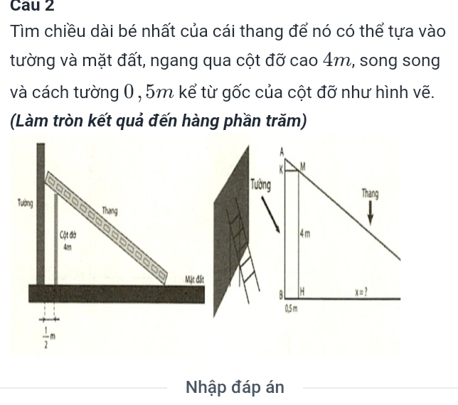 Cau 2
Tìm chiều dài bé nhất của cái thang để nó có thể tựa vào
tường và mặt đất, ngang qua cột đỡ cao 4m, song song
và cách tường 0 , 5m kể từ gốc của cột đỡ như hình vẽ.
(Làm tròn kết quả đến hàng phần trăm)
Tường
Thang
Cột đờ 
4m
□  □ □  □ □
Mật đất
 1/2 m
_
Nhập đáp án_