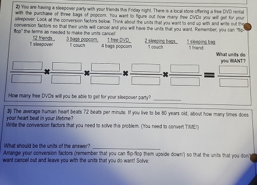 You are having a sleepover party with your friends this Friday night. There is a local store offering a free DVD rental 
with the purchase of three bags of popcor. You want to figure out how many free DVDs you will get for your 
sleepover. Look at the conversion factors below. Think about the units that you want to end up with and write out the 
conversion factors so that their units will cancel and you will have the units that you want. Remember, you can "flip 
flop" the terms as needed to make the units cancel!
12 friends . 3 bags popcom, 1 free DVD, 2 sleeping bags. 
1 sleepover 1 couch 4 bags popcom 1 couch 1 sleeping bag 1 friend 
What units do 
you WANT? 
How many free DVDs will you be able to get for your sleepover party?_ 
3) The average human heart beats 72 beats per minute. If you live to be 80 years old, about how many times does 
your heart beat in your lifetime? 
Write the conversion factors that you need to solve this problem. (You need to convert TIME!) 
What should be the units of the answer?_ 
Arrange your conversion factors (remember that you can flip-flop them upside down!) so that the units that you don' 
want cancel out and leave you with the units that you do want! Solve: