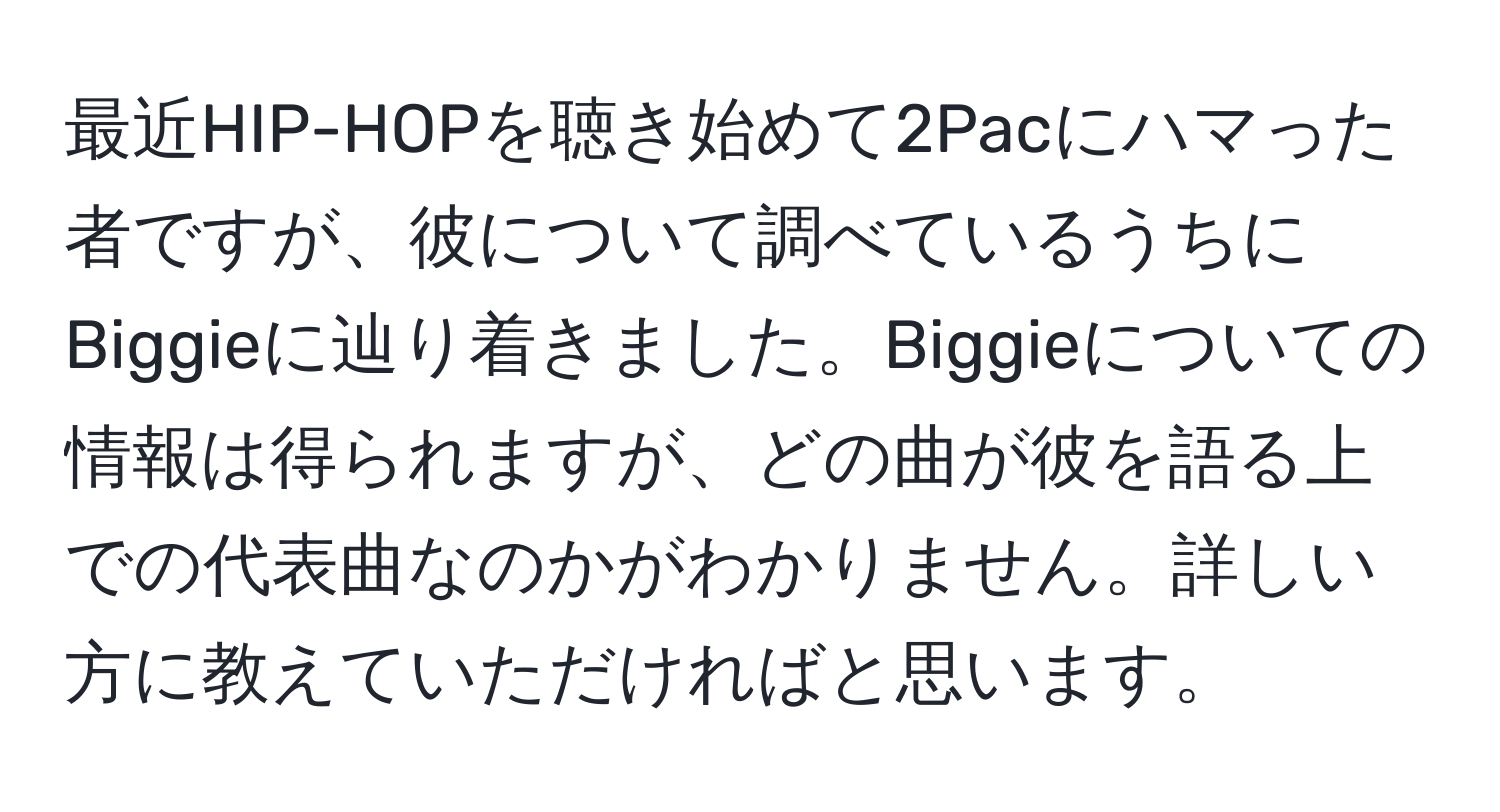 最近HIP-HOPを聴き始めて2Pacにハマった者ですが、彼について調べているうちにBiggieに辿り着きました。Biggieについての情報は得られますが、どの曲が彼を語る上での代表曲なのかがわかりません。詳しい方に教えていただければと思います。