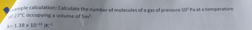 ample calculation: Calculate the number of molecules of a gas of pressure 10^5 Pa at a temperature 
of 27°C occupying a volume of 5m^3.
k=1.38* 10^(-23)JK^(-1)