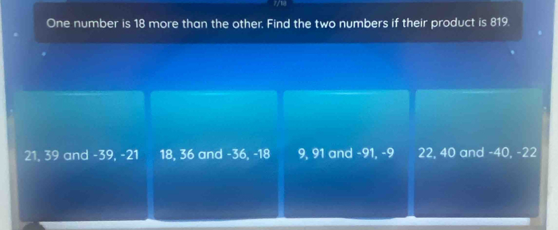 7/18
One number is 18 more than the other. Find the two numbers if their product is 819.
21, 39 and -39, -21 18, 36 and -36, -18 9, 91 and -91, -9 22, 40 and -40, -22