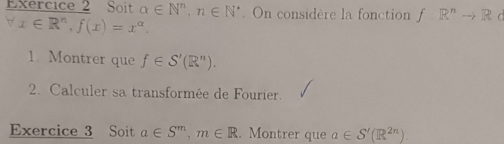 Soit alpha ∈ N^n, n∈ N^*. On considère la fonction f:R^nto R C^(-1) x∈ R^n, f(x)=x^(alpha). 
1. Montrer que f∈ S'(R^n). 
2. Calculer sa transformée de Fourier. 
Exercice 3 Soit a∈ S^m, m∈ R. Montrer que a∈ S'(R^(2n)).