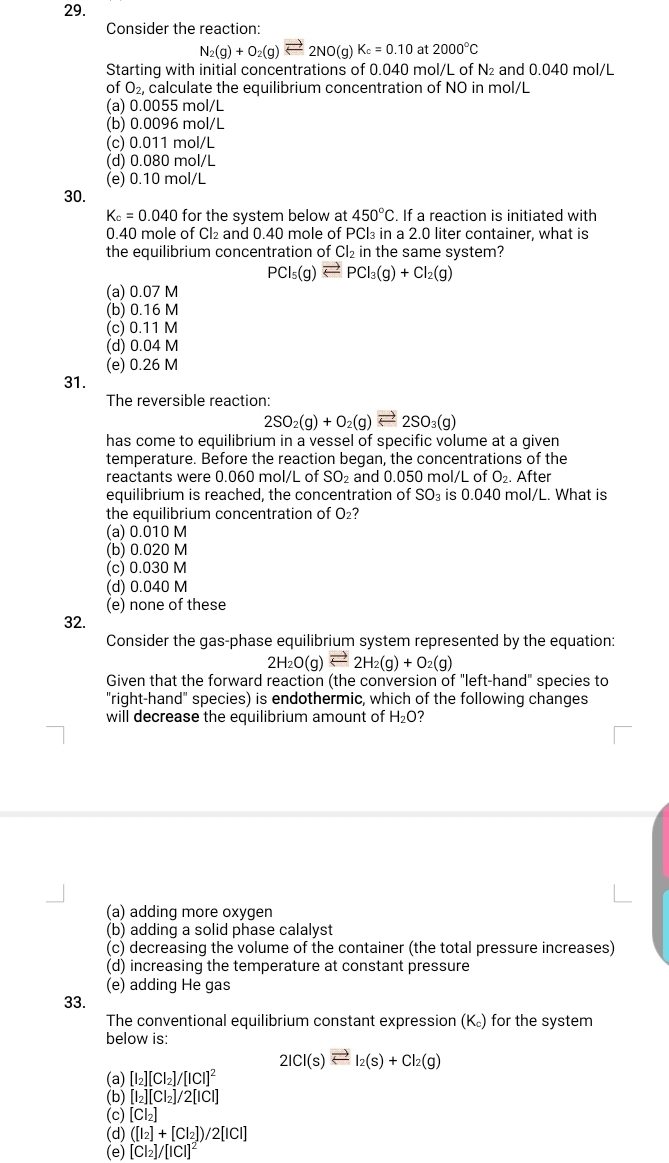 Consider the reaction:
N_2(g)+O_2(g)leftharpoons 2NO(g)K_c=0.10 at 2000°C
Starting with initial concentrations of 0.040 mol/L of N₂ and 0.040 mol/L
of O_2, calculate the equilibrium concentration of NO in mol/L
(a) 0.0055 mol/L
(b) 0.0096 mol/L
(c) 0.011 mol/L
(d) 0.080 mol/L
(e) 0.10 mol/L
30.
K_c=0.040 for the system below at 450°C. If a reaction is initiated with
0.40 mole of Cl₂ and 0.40 mole of PCl₃ in a 2.0 liter container, what is
the equilibrium concentration of Cl_2in the same system?
PCl_5(g)leftharpoons PCl_3(g)+Cl_2(g)
(a) 0.07 M
(b) 0.16 M
(c) 0.11 M
(d) 0.04 M
(e) 0.26 M
31.
The reversible reaction:
2SO_2(g)+O_2(g)leftharpoons 2SO_3(g)
has come to equilibrium in a vessel of specific volume at a given
temperature. Before the reaction began, the concentrations of the
reactants were 0.060 mol/L of SO_2 and 0.050 mol/L of O_2. After
equilibrium is reached, the concentration of SO_3 is 60.040 mol/L. What is
the equilibrium concentration of O_2?
(a) 0.010 M
(b) 0.020 M
(c) 0.030 M
(d) 0.040 M
(e) none of these
32.
Consider the gas-phase equilibrium system represented by the equation:
2H_2O(g)leftharpoons 2H_2(g)+O_2(g)
Given that the forward reaction (the conversion of "left-hand" species to
"right-hand" species) is endothermic, which of the following changes
will decrease the equilibrium amount of H_2O 7
(a) adding more oxygen
(b) adding a solid phase calalyst
(c) decreasing the volume of the container (the total pressure increases)
(d) increasing the temperature at constant pressure
(e) adding He gas
33.
The conventional equilibrium constant expression (K₆) for the system
below is:
2ICl(s)leftharpoons I_2(s)+Cl_2(g)
(a) [I_2][CI_2]/[ICI]^2
(b) [I_2][CI_2]/2[ICI]
(c) Cl_2
(d) ([I_2]+[CI_2])/2[ICI]
(e) [CI_2]/[ICI]^2