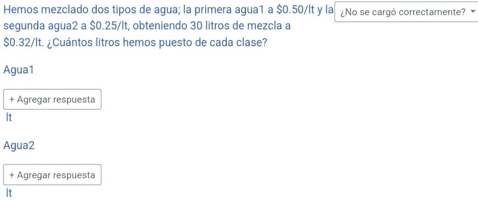 Hemos mezclado dos tipos de agua; la primera agua1 a $0.50/lt y la ¿No se cargó correctamente?
segunda agua2 a $0.25/lt, obteniendo 30 litros de mezcla a
$0.32/lt. ¿Cuántos litros hemos puesto de cada clase?
Agua1
+ Agregar respuesta
It
Agua2
+ Agregar respuesta
It