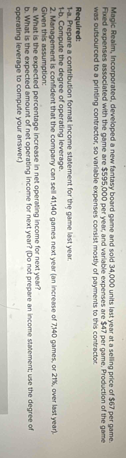 Magic Realm, Incorporated, developed a new fantasy board game and sold 34,000 units last year at a selling price of $67 per game. 
Fixed expenses associated with the game are $595,000 per year, and variable expenses are $47 per game. Production of the game 
was outsourced to a printing contractor, so variable expenses consist mostly of payments to this contractor. 
Required: 
1-a. Prepare a contribution format income statement for the game last year. 
1-b, Compute the degree of operating leverage. 
2. Management is confident that the company can sell 41,140 games next year (an increase of 7,140 games, or 21%, over last year). 
Given this assumption: 
a. What is the expected percentage increase in net operating income for next year? 
b. What is the expected amount of net operating income for next year? (Do not prepare an income statement; use the degree of 
operating leverage to compute your answer.)