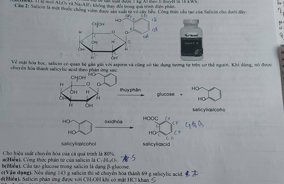 ự tể sân xuất được 1 kg Al theo lI thuyết là 16 kWh.
u(Heu). Tí lệ mol Al_2O_3 và Na AlF₆ không thay đổi trong quá trình điện phân.
Câu 2: Salicin là một thuốc chống viêm được sản xuất từ vỏ cây liễu. Công thức cấu tạo của Salicin cho dưới đây:

Salicin-B IC
Về mặt hóa học, salicin có quan hệ gần gũi với aspirin và cũng có tác dụng tương tự trên cơ thể người. Khi dùng, nó được
chuyển hóa thành salicylic acid theo phản ứn
HO
glucose +
HO
salicylicalcoho
HO oxidhóa HOOC
HO
HO
salicylicalcohol salicylicacid
Cho hiệu suất chuyển hóa của cả quá trình là 80%.
a(Hiểu). Cộng thức phân tử của salicin là C_13H_16O_7. 
b(Hiểu). Cấu tạo glucose trong salicin là dạng β -glucose.
c(Vận dụng). Nếu dùng 143 g salicin thì sẽ chuyển hóa thành 69 g salicylic acid.
d(Hiểu). Salicin phản ứng được với CH₃OH khi có mặt HCl khan.