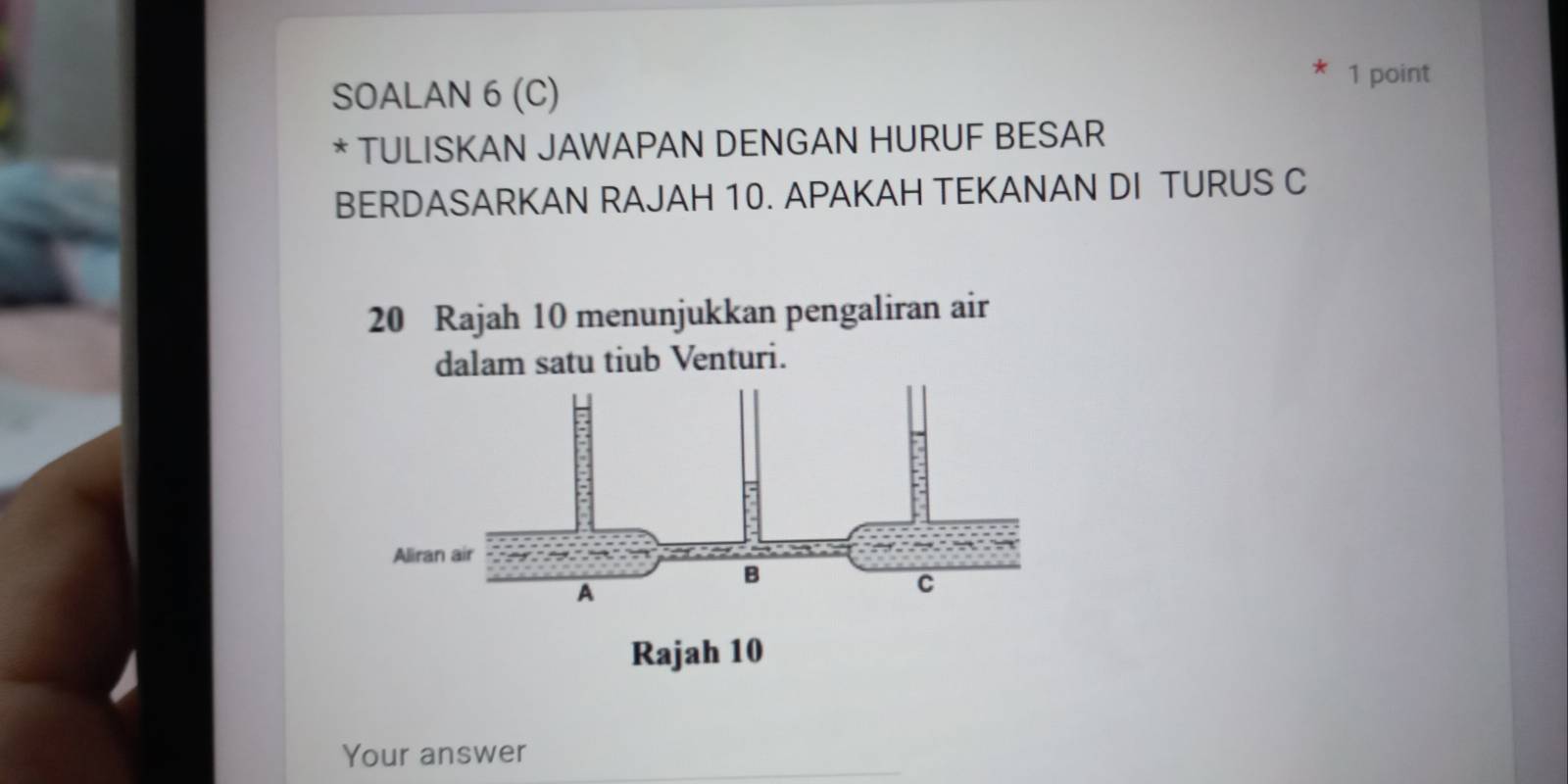 SOALAN 6 (C) 1 point 
* TULISKAN JAWAPAN DENGAN HURUF BESAR 
BERDASARKAN RAJAH 10. APAKAH TEKANAN DI TURUS C
20 Rajah 10 menunjukkan pengaliran air 
dalam satu tiub Venturi. 
Your answer