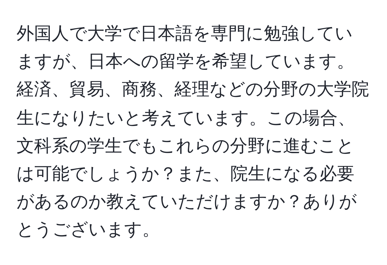 外国人で大学で日本語を専門に勉強していますが、日本への留学を希望しています。経済、貿易、商務、経理などの分野の大学院生になりたいと考えています。この場合、文科系の学生でもこれらの分野に進むことは可能でしょうか？また、院生になる必要があるのか教えていただけますか？ありがとうございます。