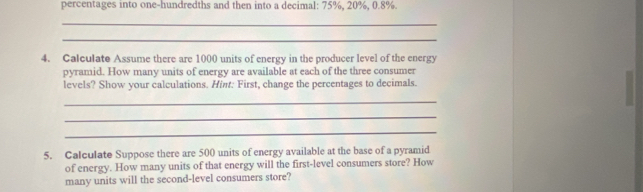 percentages into one-hundredths and then into a decimal: 75%, 20%, 0.8%. 
_ 
_ 
4. Calculate Assume there are 1000 units of energy in the producer level of the energy 
pyramid. How many units of energy are available at each of the three consumer 
levels? Show your calculations. Hint: First, change the percentages to decimals. 
_ 
_ 
_ 
5. Calculate Suppose there are 500 units of energy available at the base of a pyramid 
of energy. How many units of that energy will the first-level consumers store? How 
many units will the second-level consumers store?