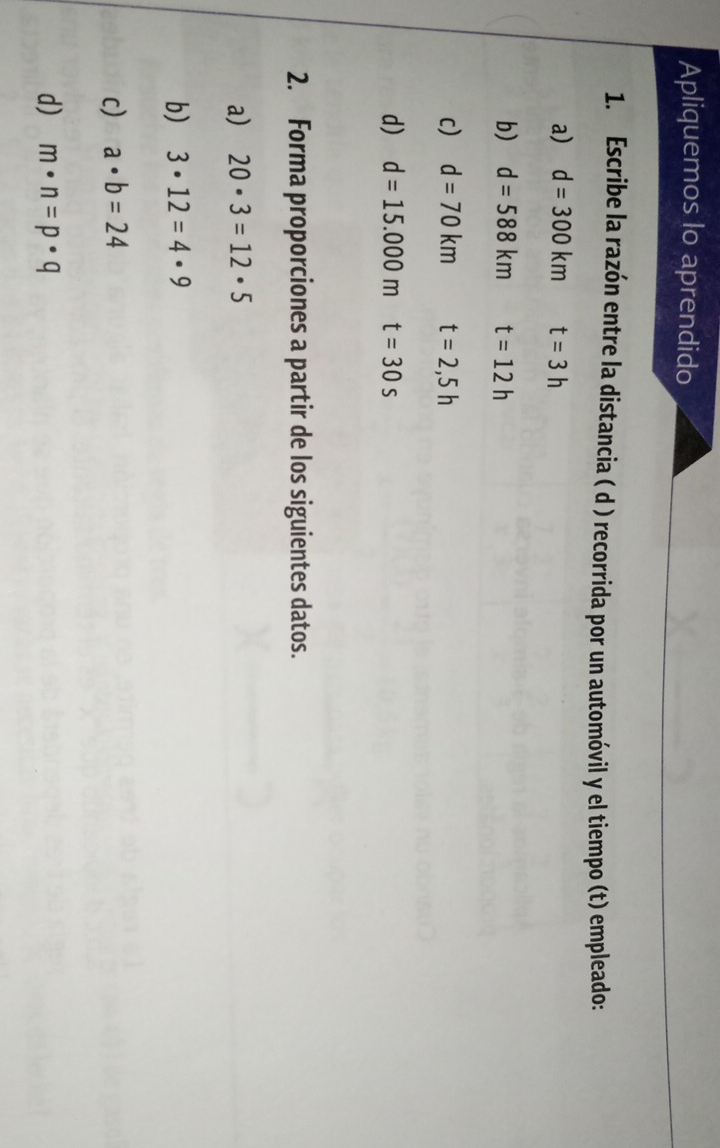 Apliquemos lo aprendido 
1. Escribe la razón entre la distancia ( d ) recorrida por un automóvil y el tiempo (t) empleado: 
a) d=300km t=3h
b) d=588km t=12h
c) d=70km t=2,5h
d) d=15.000m t=30s
2. Forma proporciones a partir de los siguientes datos. 
a) 20· 3=12· 5
b) 3· 12=4· 9
c) a· b=24
d) m· n=p· q
