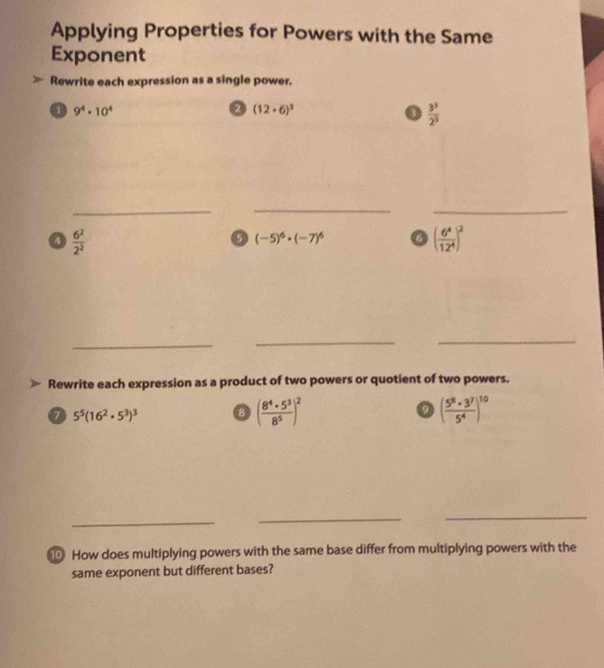 Applying Properties for Powers with the Same 
Exponent 
Rewrite each expression as a single power. 
a 9^4· 10^4
a (12· 6)^3
I  3^3/2^3 
_ 
__ 
a  6^2/2^2 
(-5)^6· (-7)^6 a ( 6^4/12^4 )^2
_ 
__ 
Rewrite each expression as a product of two powers or quotient of two powers. 
a 5^5(16^2· 5^3)^3
③ ( 8^4· 5^3/8^5 )^2
( 5^8· 3^7/5^4 )^10
_ 
_ 
_ 
How does multiplying powers with the same base differ from multiplying powers with the 
same exponent but different bases?