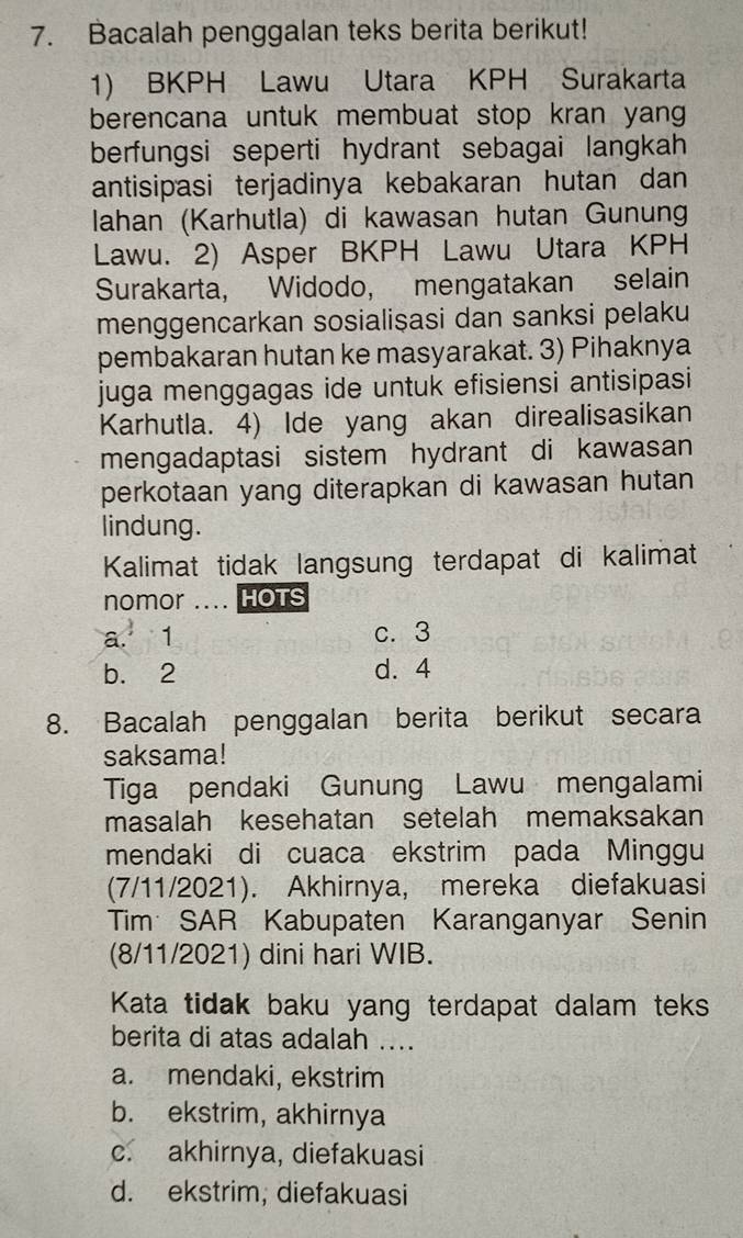 Bacalah penggalan teks berita berikut!
1) BKPH Lawu Utara KPH Surakarta
berencana untuk membuat stop kran yan
berfungsi seperti hydrant sebagai langkah 
antisipasi terjadinya kebakaran hutan dan
lahan (Karhutla) di kawasan hutan Gunung
Lawu. 2) Asper BKPH Lawu Utara KPH
Surakarta, Widodo, mengatakan selain
menggencarkan sosialisasi dan sanksi pelaku
pembakaran hutan ke masyarakat. 3) Pihaknya
juga menggagas ide untuk efisiensi antisipasi
Karhutla. 4) Ide yang akan direalisasikan
mengadaptasi sistem hydrant di kawasan
perkotaan yang diterapkan di kawasan hutan
lindung.
Kalimat tidak langsung terdapat di kalimat
nomor .... HOTS
a. 1 c. 3
b. 2 d. 4
8. Bacalah penggalan berita berikut secara
saksama!
Tiga pendaki Gunung Lawu mengalami
masalah kesehatan setelah memaksakan
mendaki di cuaca ekstrim pada Minggu
(7/11/2021). Akhirnya, mereka diefakuasi
Tim SAR Kabupaten Karanganyar Senin
(8/11/2021) dini hari WIB.
Kata tidak baku yang terdapat dalam teks
berita di atas adalah ....
a. mendaki, ekstrim
b. ekstrim, akhirnya
c. akhirnya, diefakuasi
d. ekstrim; diefakuasi