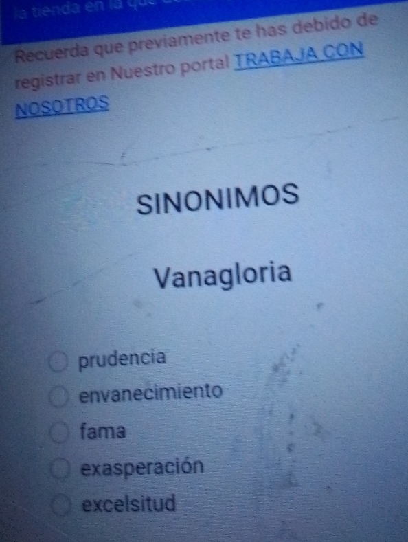 la tienda en la que
Recuerda que previamente te has debido de
registrar en Nuestro portal TRABAJA CON
NOSOTROS
SINONIMOS
Vanagloria
prudencia
envanecimiento
fama
exasperación
excelsitud