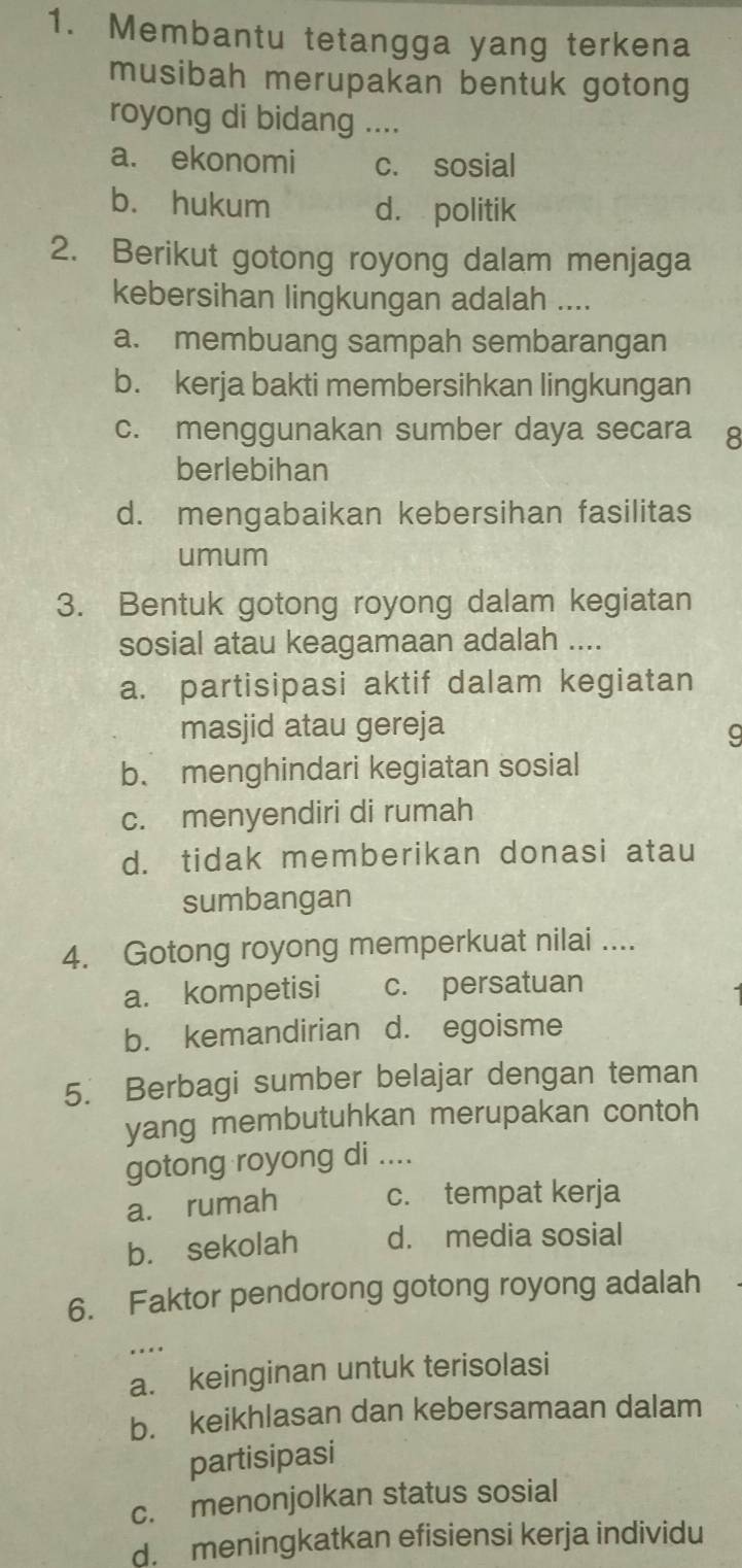 Membantu tetangga yang terkena
musibah merupakan bentuk gotong
royong di bidang ....
a. ekonomi c. sosial
b. hukum d. politik
2. Berikut gotong royong dalam menjaga
kebersihan lingkungan adalah ....
a. membuang sampah sembarangan
b. kerja bakti membersihkan lingkungan
c. menggunakan sumber daya secara 8
berlebihan
d. mengabaikan kebersihan fasilitas
umum
3. Bentuk gotong royong dalam kegiatan
sosial atau keagamaan adalah ....
a. partisipasi aktif dalam kegiatan
masjid atau gereja
9
b、 menghindari kegiatan sosial
c. menyendiri di rumah
d. tidak memberikan donasi atau
sumbangan
4. Gotong royong memperkuat nilai ....
a. kompetisi c. persatuan
b. kemandirian d. egoisme
5. Berbagi sumber belajar dengan teman
yang membutuhkan merupakan contoh
gotong royong di ....
a. rumah c. tempat kerja
b. sekolah d. media sosial
6. Faktor pendorong gotong royong adalah
..
a. keinginan untuk terisolasi
b. keikhlasan dan kebersamaan dalam
partisipasi
c. menonjolkan status sosial
d. meningkatkan efisiensi kerja individu