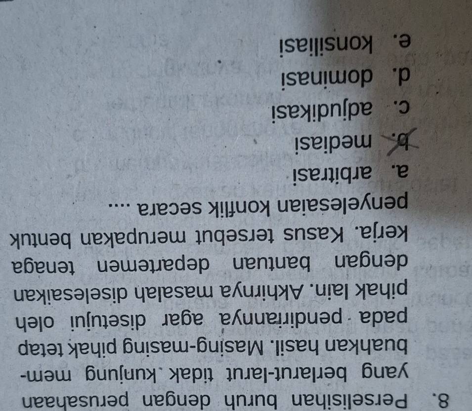 Perselisihan buruh dengan perusahaan
yang berlarut-larut tidak kunjung mem-
buahkan hasil. Masing-masing pihak tetap
pada pendiriannya agar disetujui oleh
pihak lain. Akhirnya masalah diselesaikan
dengan bantuan departemen tenaga
kerja. Kasus tersebut merupakan bentuk
penyelesaian konflik secara ....
a. arbitrasi
b. mediasi
c. adjudikasi
d. dominasi
e. konsiliasi