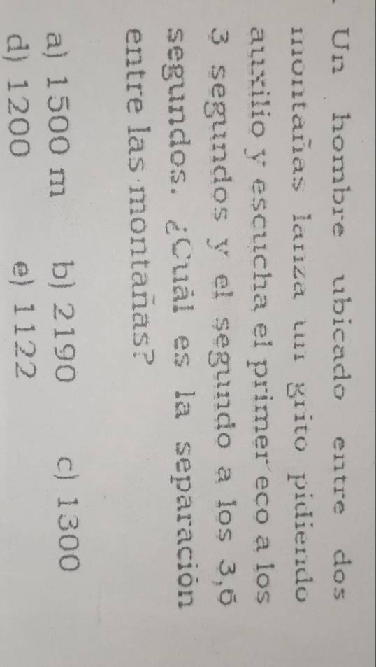 Un hombre ubicado entre dos
montañas lanza un grito pidiendo
auxilio y escucha el primer eço a los
3 segundos y el segundo a los 3, 6
segundos. ¿Cuál es la separación
entre las montañas?
a) 1500 m b) 2190 c) 1300
d) 1200 e) 1122