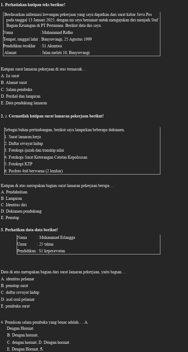 Perhatiakan kutipan teks berikur!
|Berdasarkan informasi lowongan pekerjaan yang saya dapatkan dari surat kabar Jawa Pos
pada tanggal 13 Januari 2025, dengan ini saya berminat untuk mengajukan diri menjadi Staf
Bagian Keuangan di PT Pertamina. Berikut data diri saya.
Nama : Muhammad Ridho
Tempat, tanggal lahir : Banyuwangi, 25 Agustus 1999
Pendidikan terakhir : S1 Akuntasi
Alamat : Jalan melati 10, Banyuwangi
Kutipan surat lamaran pekerjaan di atas termasuk…
A. Isi surat
B. Alamat surat
C. Salam pembuka
D. Perihal dan lampiran
E. Data penđukung lamaran
2. 2. Cermatilah kutipan surat lamaran pekerjaan berikut!
Sebagai bahan pertimbangan, berikut saya lampirkan beberapa dokumen.
1. Surat lamaran kerja
2. Daftar riwayat hidup
3. Fotokopi ijazah dan transkip nilai
4. Fotokopi Surat Keterangan Catatan Kepolisisan
5. Fotokopi KTP
6. Pasfoto 4x6 berwarna (2 1embar)
Kutipan di atas merupakan bagian surat lamaran pekerjaan berupa…
A. Pendahuluan
B. Lampiran
C. Identitas diri
D. Dokumen pendukung
E. Penutup
3. Perhatikan data-data berikut!
Nama Muhammad Erlangga
Umur : 25 tahun
Pendidikan : S1 keperawatan
Data đi atas merupakan bagian dari surat lamaran pekerjaan, yaitu bagian_
A. identitas pelamar
B. penutup surat
C. daftar riwayat hidup
D. asal usul pelamar
E. pembuka surat
4. Penulisan salam pembuka yang benar adalah…. A.
Dengan Hormat
B. Dengan hormat,
C. dengan hormat, D. Dengan hormat.
Dengan Hormat, 5.