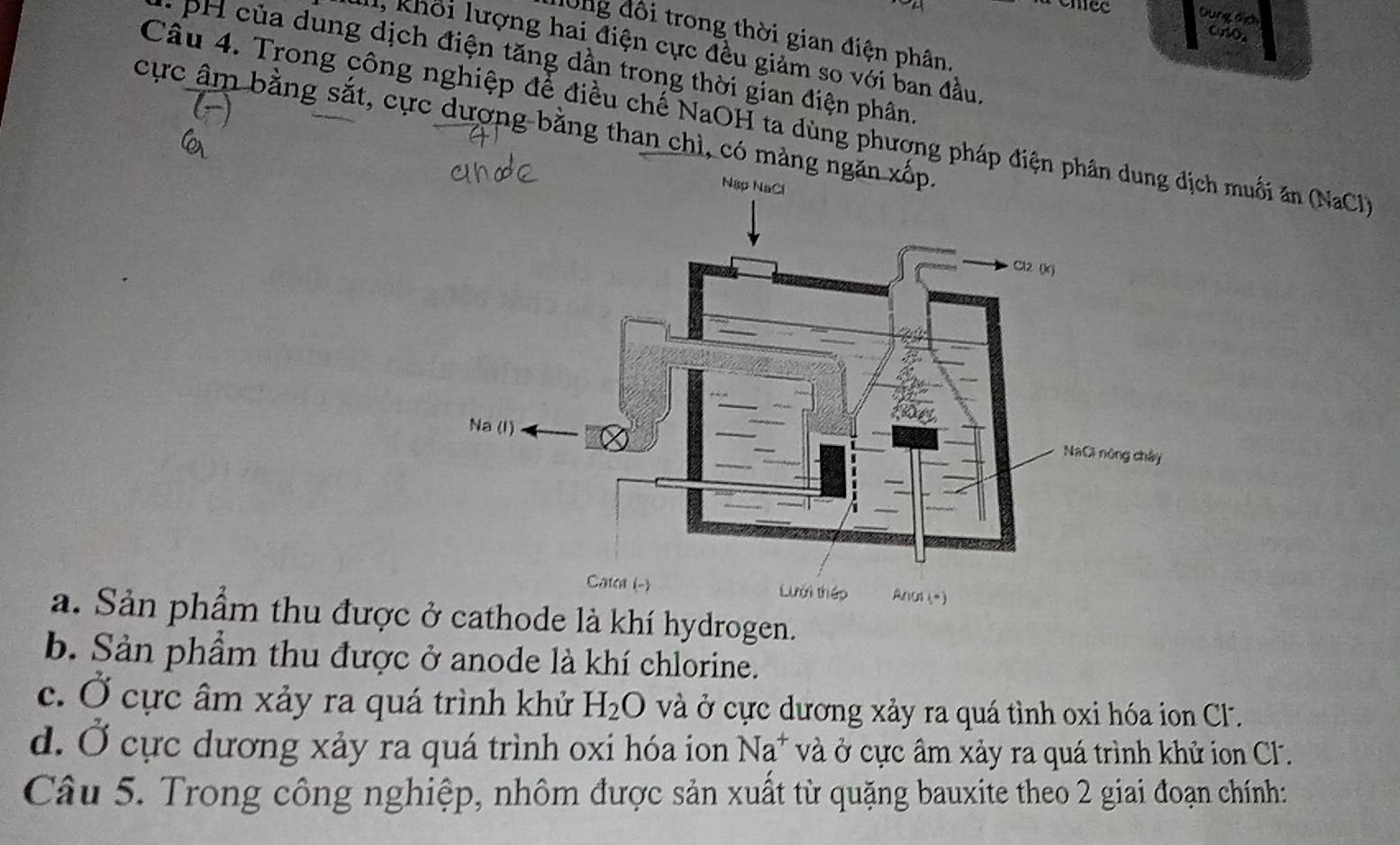 nee Dung dịch CuSO₄
dông đôi trong thời gian điện phân.
l, khổi lượng hai điện cực đều giảm so với ban đầu
: H ủa dung dịch điện tăng dần trong thời gian điện phân
Câu 4. Trong công nghiệp để điều chế NaOH ta dùng phương pháp điện h muối ăn (NaCl
cực âm bằng sắt, cực dượng bằng than chì, có màng n
a. Sản phẩm thu được ở cathode là khí hydrogen.
b. Sản phẩm thu được ở anode là khí chlorine.
c. Ở cực âm xảy ra quá trình khử H_2O và ở cực dương xảy ra quá tình oxi hóa ion C.
d. Ở cực dương xảy ra quá trình oxi hóa ion Na^+ và ở cực âm xảy ra quá trình khử ion Cl.
Câu 5. Trong công nghiệp, nhôm được sản xuất từ quặng bauxite theo 2 giai đoạn chính: