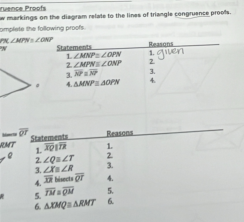 ruence Proofs 
w markings on the diagram relate to the lines of triangle congruence proofs. 
omplete the following proofs. 
PN, ∠ MPN≌ ∠ ONP
PN Statements Reasons 
1 ∠ MNP≌ ∠ OPN 1. 
2. ∠ MPN≌ ∠ ONP 2. 
3. overline NP≌ overline NP
3. 
4. △ MNP≌ △ OPN 4. 
bisncts overline QT Statements 
Reasons 
RMT overline XQparallel overline TR 1. 
1. 
2. 
2. 
e ∠ Q≌ ∠ T 3. 
3. ∠ X≌ ∠ R
4. overline XR bisects overline QT 4. 
R 5. overline TM≌ overline QM
5. 
6. △ XMQ≌ △ RMT 6.