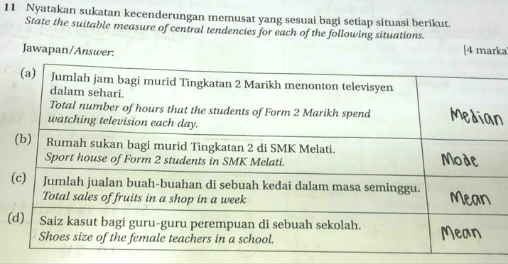 Nyatakan sukatan kecenderungan memusat yang sesuai bagi setiap situasi berikut. 
State the suitable measure of central tendencies for each of the following situations. 
Jawapan/Answer: 
[4 marka 
(