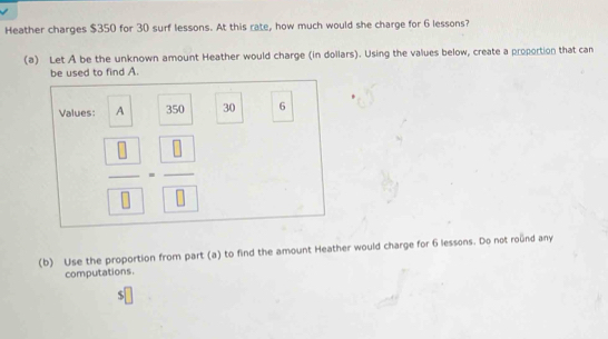 Heather charges $350 for 30 surf lessons. At this rate, how much would she charge for 6 lessons? 
(a) Let A be the unknown amount Heather would charge (in dollars). Using the values below, create a proportion that can 
be used to find A. 
Values: A 350 30 6
frac  8 8=frac  8 8
(b) Use the proportion from part (a) to find the amount Heather would charge for 6 lessons. Do not round any 
computations.