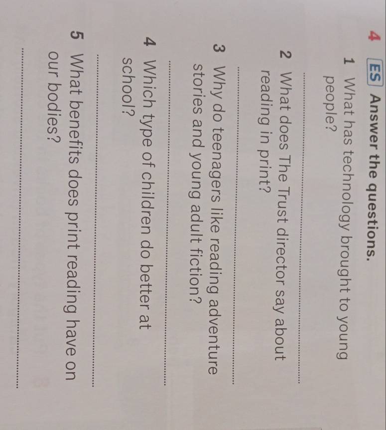 ES Answer the questions. 
1 What has technology brought to young 
people? 
_ 
2 What does The Trust director say about 
reading in print? 
_ 
3 Why do teenagers like reading adventure 
stories and young adult fiction? 
_ 
4 Which type of children do better at 
school? 
_ 
5 What benefits does print reading have on 
our bodies? 
_