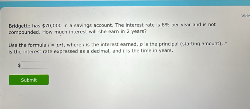 Vide 
Bridgette has $70,000 in a savings account. The interest rate is 8% per year and is not 
compounded. How much interest will she earn in 2 years? 
Use the formula i=prt t, where i is the interest earned, p is the principal (starting amount), r
is the interest rate expressed as a decimal, and t is the time in years.
$□
Submit