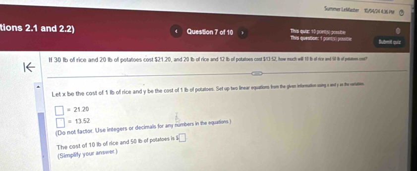 Summer LeMaster 10/94/24 436 PM 
tions 2.1 and 2.2) Question 7 of 10 
This quiz: 10 point(s) possible 
This question: 1 point(s) possible Submit quiz 
If 30 Ib of rice and 20 Ib of potatoes cost $21.20, and 20 lb of rice and 12 lb of potatoes cost $13 52, how much will 10 Ib ol rice and 50 b of potatoes cos? 
Let x be the cost of 1 lb of rice and y be the cost of 1 lb of potatoes. Set up two linear equations from the given information uning x and y as the varlaties
□ =21.20
□ =13.52
(Do not factor. Use integers or decimals for any numbers in the equations.) 
The cost of 10 Ib of rice and 50 lb of potatoes is $□
(Simplify your answer.)