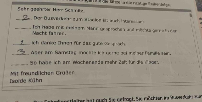 ligen Sie die Sätze in die richtige Reihenfolge. 
Sehr geehrter Herr Schmitz, 
d 
_Der Busverkehr zum Stadion ist auch interessant. 
d 
_Ich habe mit meinem Mann gesprochen und möchte gerne in der 
Nacht fahren. 
_ich danke Ihnen für das gute Gespräch. 
_Aber am Samstag möchte ich gerne bei meiner Familie sein. 
_So habe ich am Wochenende mehr Zeit für die Kinder. 
Mit freundlichen Grüßen 
Isolde Kühn 
_ 
astleiter hat guch Sie gefragt. Sie möchten im Busverkehr zum