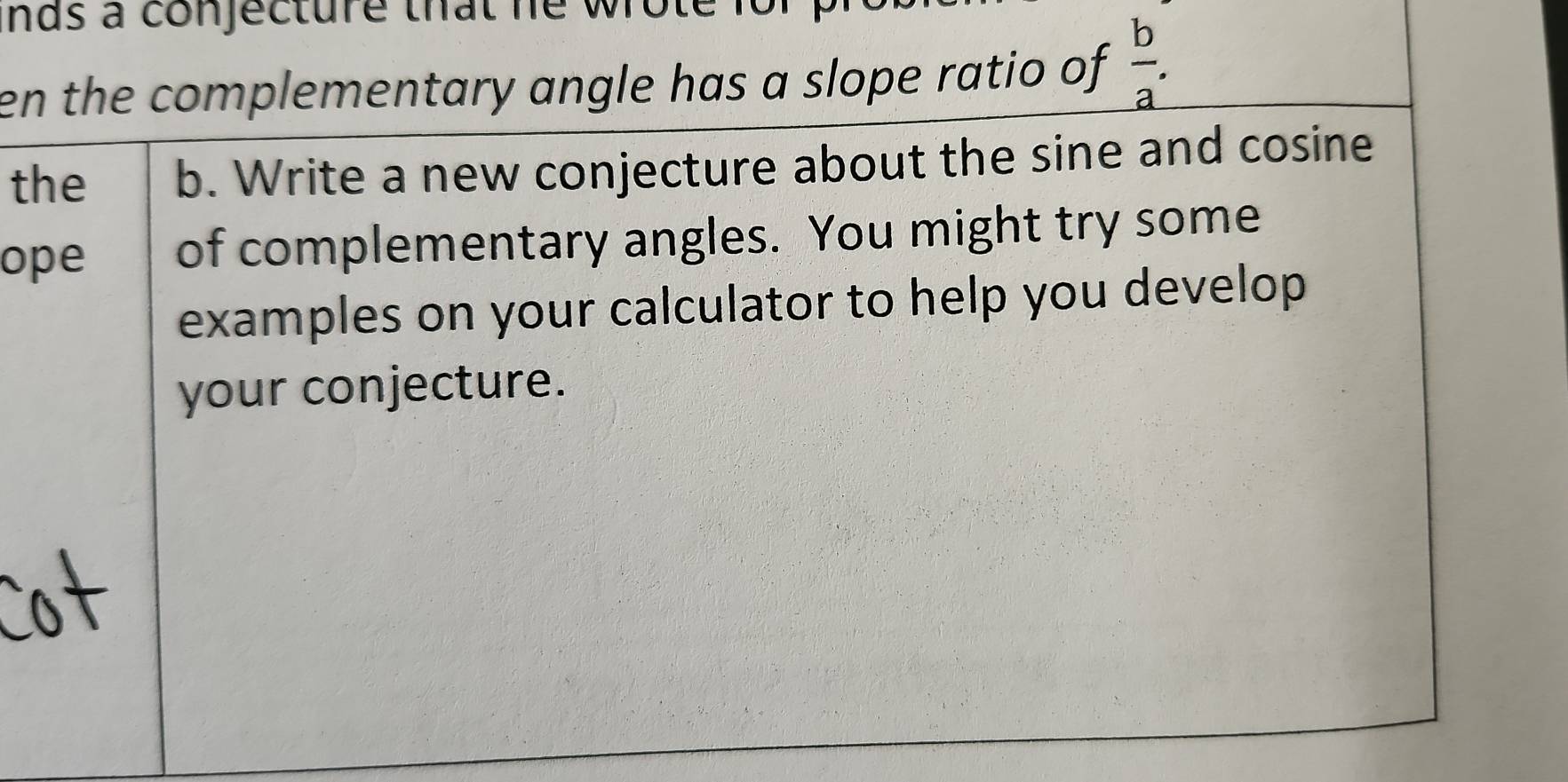 nds a conjecture that he wrote it 
en the complementary angle has a slope ratio of _  b/a .
the b. Write a new conjecture about the sine and cosine 
ope of complementary angles. You might try some 
examples on your calculator to help you develop 
your conjecture.