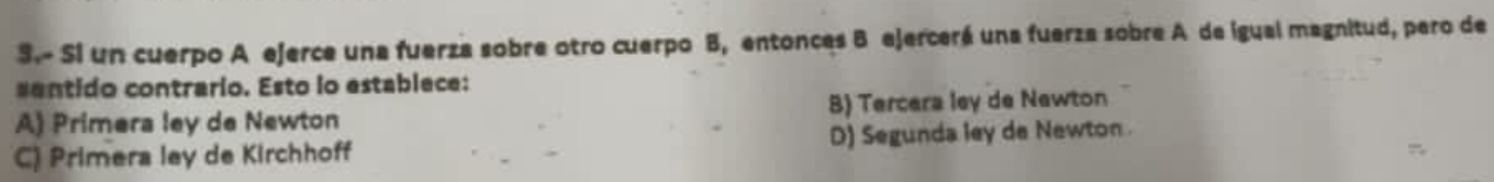 Si un cuerpo A ejerce una fuerza sobre otro cuerpo B, entonces B ejercerá una fuerza sobre A de igual magnitud, pero de
sentido contrario. Esto io establece:
A) Primera ley de Newton B) Tercera ley de Newton
C) Primera ley de Kirchhoff D) Segunda ley de Newton