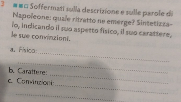 3 ■■* Soffermati sulla descrizione e sulle parole di 
Napoleone: quale ritratto ne emerge? Sintetizza- 
lo, indicando il suo aspetto fisico, il suo carattere, 
le sue convinzioni. 
_ 
a. Fisico: 
_ 
_ 
b. Carattere: 
_ 
c. Convinzioni: 
_