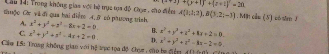 (x+3)+(y+1)^2+(z+1)^2=20. 
Cầu 14: Trong không gian với hệ trục tọa độ Oxyz , cho điểm A(1;1;2), B(3;2;-3). Mặt cầu (S) có tâm /
thuộc Ox và đi qua hai điểm A, B có phương trình.
A. x^2+y^2+z^2-8x+2=0. B.
C. x^2+y^2+z^2-4x+2=0. x^2+y^2+z^2+8x+2=0.
D. x^2+y^2+z^2-8x-2=0. 
Câu 15: Trong không gian với hệ trục tọa độ Oxz , cho ba điểm 4(1· 0· 0)