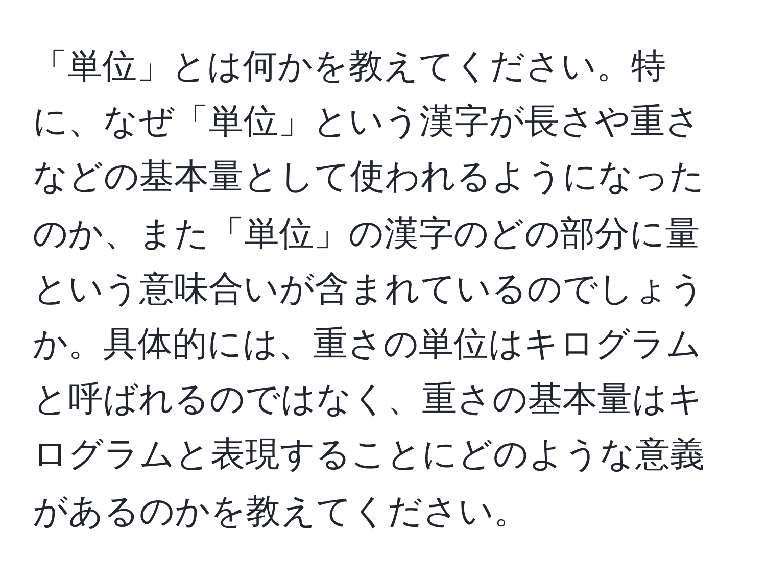 「単位」とは何かを教えてください。特に、なぜ「単位」という漢字が長さや重さなどの基本量として使われるようになったのか、また「単位」の漢字のどの部分に量という意味合いが含まれているのでしょうか。具体的には、重さの単位はキログラムと呼ばれるのではなく、重さの基本量はキログラムと表現することにどのような意義があるのかを教えてください。