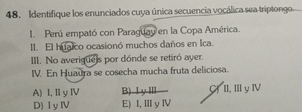 Identifique los enunciados cuya única secuencia vocálica sea triptongo.
I. Perú empató con Paraguay en la Copa América.
II. El huaico ocasionó muchos daños en Ica.
III. No averigue)s por dónde se retiró ayer.
IV. En Huaura se cosecha mucha fruta deliciosa.
A) I, Il y IV B) Ⅰ yⅢ C) II, III y ⅣV
D) IyIV E) I, II y ⅣV