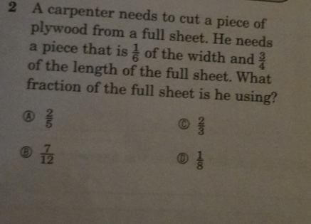 A carpenter needs to cut a piece of
plywood from a full sheet. He needs
a piece that is  1/6  of the width and  3/4 
of the length of the full sheet. What
fraction of the full sheet is he using?
④  2/5 
  2/3 
⑧  7/12 
 1/8 