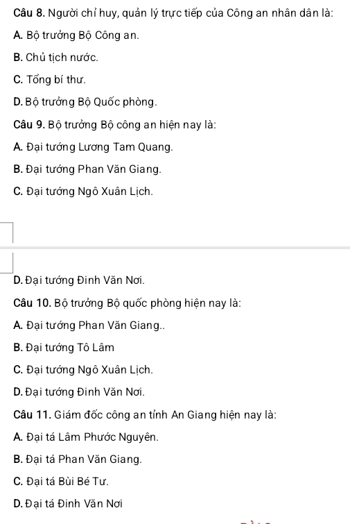 Người chỉ huy, quản lý trực tiếp của Công an nhân dân là:
A. Bộ trưởng Bộ Công an.
B. Chủ tịch nước.
C. Tổng bí thư.
D. Bộ trưởng Bộ Quốc phòng.
Câu 9. Bộ trưởng Bộ công an hiện nay là:
A. Đại tướng Lương Tam Quang.
B. Đại tướng Phan Văn Giang.
C. Đại tướng Ngô Xuân Lịch.. Đại tướng Đinh Văn Nơi.
Câu 10. Bộ trưởng Bộ quốc phòng hiện nay là:
A. Đại tướng Phan Văn Giang..
B. Đại tướng Tô Lâm
C. Đại tướng Ngô Xuân Lịch.. Đại tướng Đinh Văn Nơi.
Câu 11. Giám đốc công an tỉnh An Giang hiện nay là:
A. Đại tá Lâm Phước Nguyên.
B. Đại tá Phan Văn Giang.
C. Đại tá Bùi Bé Tư.
D. Đại tá Đinh Văn Nơi