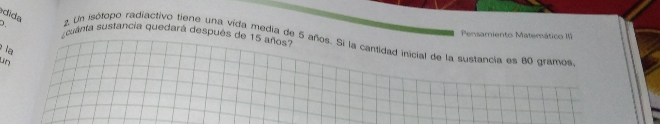 dida 
D ¿cuánta sustancia quedará después de 15 años? 
Pensamiento Matemático III 
2. Un isótopo radiactivo tiene una vida media de 5 años. Si la cantidad inicial de la sustancia es 80 gramos
la 
un