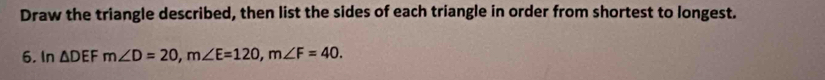 Draw the triangle described, then list the sides of each triangle in order from shortest to longest. 
6, In △ DEFm∠ D=20, m∠ E=120, m∠ F=40.