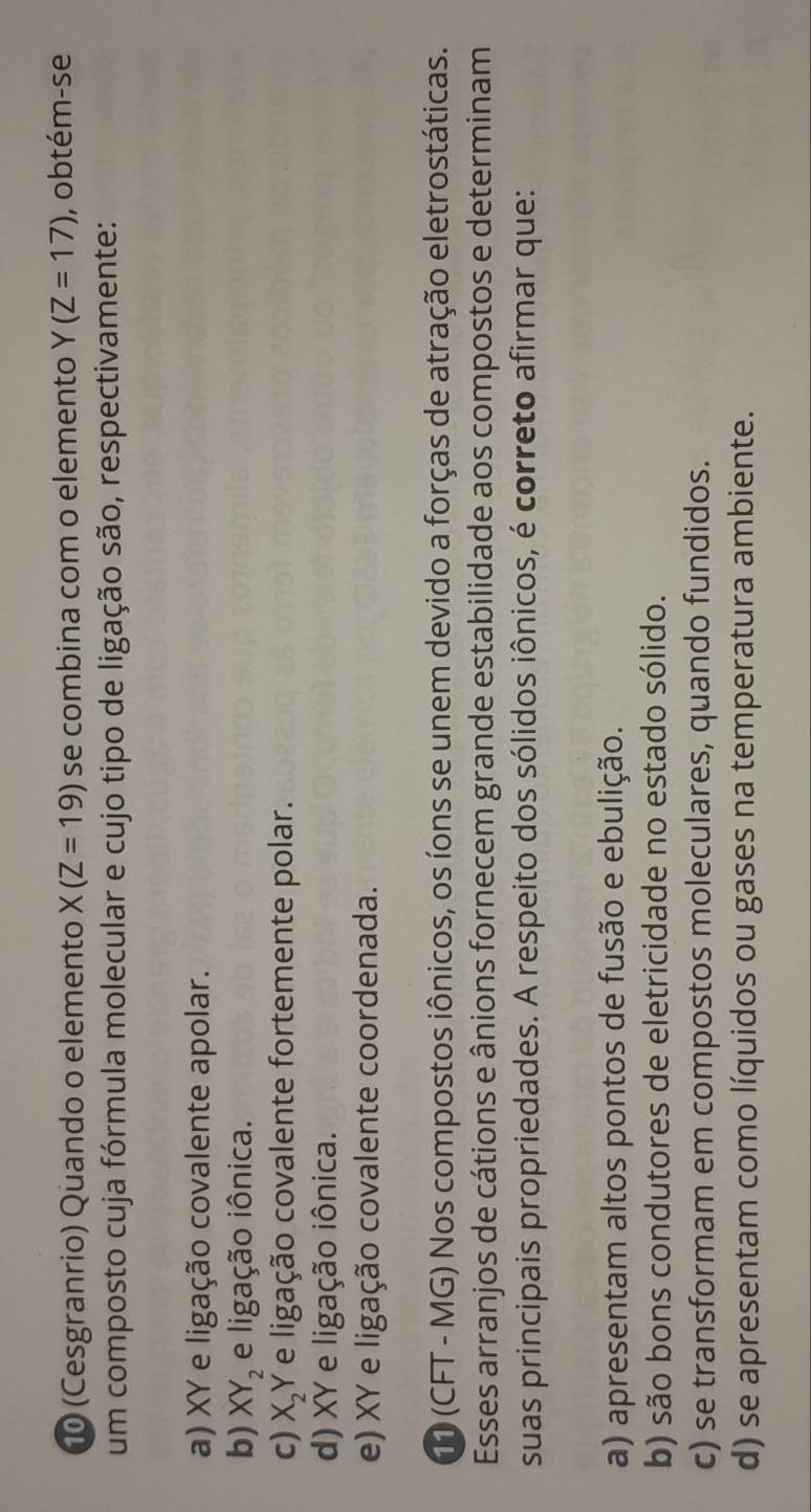 10 (Cesgranrio) Quando o elemento X(Z=19) se combina com o elemento Y(Z=17) , obtém-se
um composto cuja fórmula molecular e cujo tipo de ligação são, respectivamente:
a) XY e ligação covalente apolar.
b) XY_2 e ligação iônica.
c) X_2Y e ligação covalente fortemente polar.
d) XY e ligação iônica.
e) XY e ligação covalente coordenada.
11 (CFT - MG) Nos compostos iônicos, os íons se unem devido a forças de atração eletrostáticas.
Esses arranjos de cátions e ânions fornecem grande estabilidade aos compostos e determinam
suas principais propriedades. A respeito dos sólidos iônicos, é correto afirmar que:
a) apresentam altos pontos de fusão e ebulição.
b) são bons condutores de eletricidade no estado sólido.
c) se transformam em compostos moleculares, quando fundidos.
d) se apresentam como líquidos ou gases na temperatura ambiente.