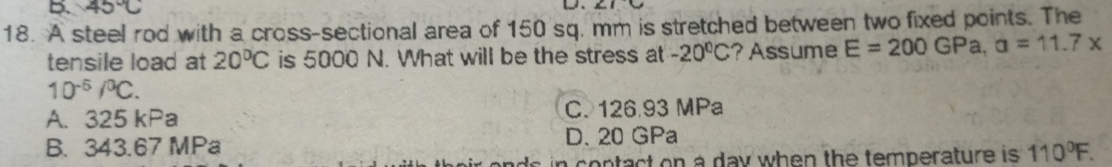 45°C
18. A steel rod with a cross-sectional area of 150 sq. mm is stretched between two fixed points. The
tensile load at 20°C is 5000 N. What will be the stress at -20°C ?Assume E=200GPa, a=11.7x
10^(-6)/^0C.
A. 325 kPa C. 126.93 MPa
D. 20 GPa
B. 343.67 MPa 110°F. 
in contact on a day when the temperature is .