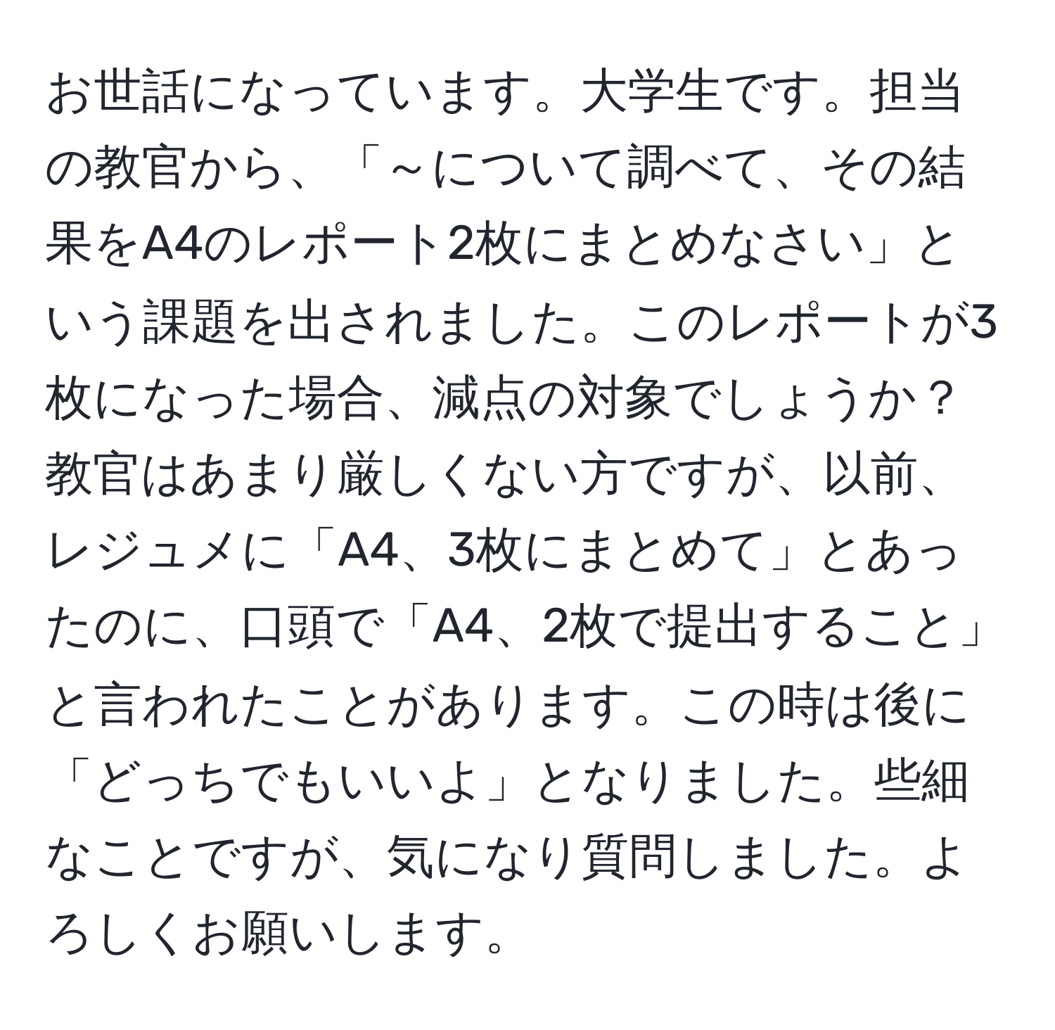 お世話になっています。大学生です。担当の教官から、「～について調べて、その結果をA4のレポート2枚にまとめなさい」という課題を出されました。このレポートが3枚になった場合、減点の対象でしょうか？教官はあまり厳しくない方ですが、以前、レジュメに「A4、3枚にまとめて」とあったのに、口頭で「A4、2枚で提出すること」と言われたことがあります。この時は後に「どっちでもいいよ」となりました。些細なことですが、気になり質問しました。よろしくお願いします。