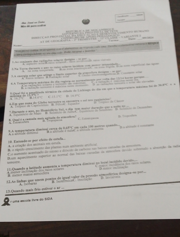 Charficação _= 
2e nas=
_
Aro Screnl and Sentas
Não dá para acsitor
República de mocambioue
                                   
DIRECÇÃO PROVINCIAL DA EDUCAÇÃO E DESENVOEVEMENTO BUMANO
                                          
N Dac: /09/2024
Nome: _AT DE GEOGRAFIA -  TRIMESTRE - 1° CLASSE - V AREANTE Tarma:_
*Essa pesra costóm 20 perpentas coms F alternctivas de respusta cado sna: Escolha scolternaivs comnocsa e Rhargica
a ltra corrasponente no seu emciodo. Evito eavaeas e bortiles'
1.Ao conjunto das radiações solares designa - se por
A. aspectro solarB.raios solaresC. raios invisiveisD. raios visiveis
2.Na Terra durante o ano os raios solares incidem com menor intensidade...
A. na zona temperada B.na zona intertrópicalC. na zona frgida. D.na zona superficial das águas
3.A energía solar que atinge o límite superior da atmosfera designa - se por
A. Raios sofares B. Radiação solar C Ondas electromagnéticas D. Constante solur
4.A Temperatura máxima do dia regista-se normalmente por volta das 12/14 horas porque.....
D as radiações terrestre e sular são elevadas.
B. a radiação terrestre e máxima neste momento. C. a radiação e mlxima nesãe dia
A as radiações solares e terrestre são máximas.
i ni m a  de 1 5 . 9 C    5.Qual foi a amplitude térmica da cidade de Lichinga do dia em que a temperatura máxima foi de
30.3°C e 
A 16.2°C B.14 6°C C. 15.1°C D. 14.9°C
6.Em que zona do Globo terrestre se encontra o sol nos equinócios"
A. Trópico de Capricórnio B. PólosC. Equador D' Trópico de Câncer
B. Solstício de JulhoC. Equinócio de Setembro D. Solstício de Dezembro
A. Equinócio de Maio 7,Durante o ano, no Hemisfério Sul, o dia tem maior duração que a noite no
A. Estratosfera 8. Qual é a camada mais agitada da atmosfera? D. Troposfiera
B. Tropopausa C. Estratopausa
A a altitude diminui 9.A temperatura diminui cerca de B.a altítude é nulaC.a altítude aumenta 0.65°C em cada 100 metros quando... D a altitude é constante
10. Entende-se por efeito de estufa...
A. a criação dos animais em estufa
B. o rápido crescimento das plantas num ambiente artificial.
C.o aumento acentuado do ozono e dióxido de carbono nas baixas camadas da atmostera
D.um aquecimento superior ao normal das baixas camadas da atmosfera devido sobretado a absorção da radia
terrestre.
11.Quando a latitude aumenta a temperatura diminui no local incidido devido..
A menor inclinação dos raios solares C maior incidência dos raios solares.
B. menor massa atmosfera D.maior inclinação
12.As linhas que unem pontos de igual valor da pressão atmosférica designa-se por..
A. Isóbaras B. IsotérmicaC. Insolação D. Invisíveis
13.Quando mais frio estiver o ar ...
r uma escola livre do SIDA