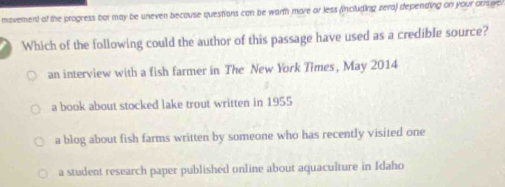 movement of the progress bor may be uneven becouse questions can be warth more or less (including zera) depending on your onsgs 
Which of the following could the author of this passage have used as a credible source?
an interview with a fish farmer in The New York Times, May 2014
a book about stocked lake trout written in 1955
a blog about fish farms written by someone who has recently visited one
a student research paper published online about aquaculture in Idaho