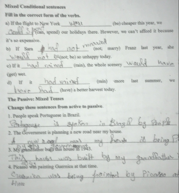 Mixed Conditional sentences 
Fill in the correct form of the verbs. 
a) If the flight to New York_ (be) cheaper this year, we 
_(can, spend) our holidays there. However, we can’t afford it because 
it's so expensive. 
b) If Sara _(not; marry) Franz last year, she 
_(not; be) so unhappy today. 
c) If it _(rain), the whole scenery_ 
(get) wet. 
d) If it _(rain) `more last summer, we 
_(have) a better harvest today. 
The Passive: Mixed Tenses 
Change these sentences from active to passive. 
1. People speak Portuguese in Brazil. 
_ 
2. The Government is planning a new road near my house. 
_ 
3. My grandfather built this house in 1943. 
_ 
4. Picasso was painting Guernica at that time. 
_