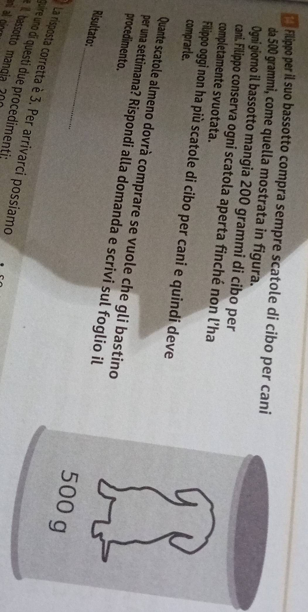 Filippo per il suo bassotto compra sempre scatole di cibo per cani 
da 500 grammi, come quella mostrata in figura. 
Ogni giorno il bassotto mangia 200 grammi di cibo per 
cani. Filippo conserva ogni scatola aperta finché non l'ha 
completamente svuotata. 
Filippo oggi non ha più scatole di cibo per cani e quindi deve 
comprarle. 
Quante scatole almeno dovrà comprare se vuole che gli bastino 
procedimento. 
_ 
per una settimana? Rispondi alla domanda e scrivi sul foglio il 
Risultato: 
La risposta corretta è 3. Per arrivarci possiamo 
quire uno di questi due procedimenti s 
é il bassotto mangia 2 º
ani al gior